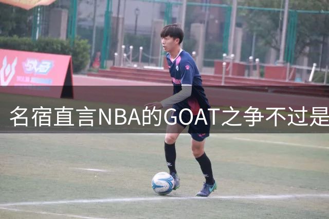 名宿直言NBA的GOAT之争不过是球迷的无谓消耗