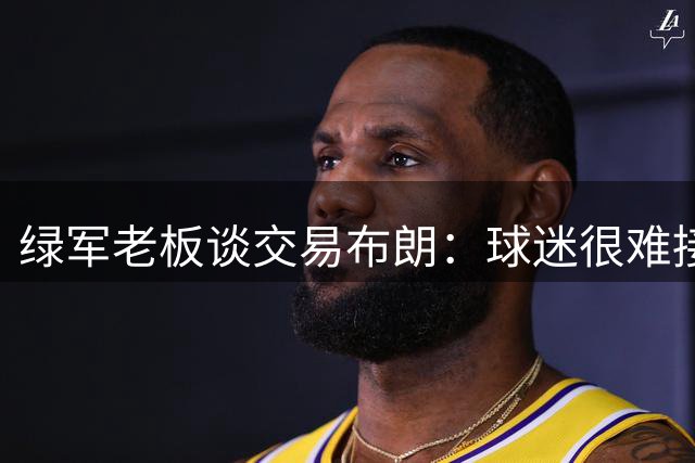 绿军老板谈交易布朗：球迷很难接受 但我相信管理层