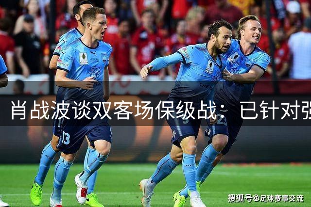 肖战波谈双客场保级战：已针对强敌做好战术部署