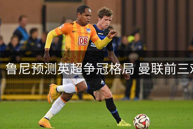 鲁尼预测英超争冠格局 曼联前三难度大